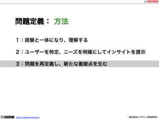 問題定義： 方法
１：経験と一体になり、理解する
２：ユーザーを特定、ニーズを明確にしてインサイトを提示
３：問題を再定義し、新たな着眼点を生む

https:// designthinking.or.jp  

   

 

一般社団法人デザイン思考研究所

 