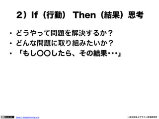 ２）If（行動） Then（結果）思考
•  どうやって問題を解決するか？
•  どんな問題に取り組みたいか？
•  「もし〇〇したら、その結果･･･」

https:// designthinking.or.jp  

   

 

一般社団法人デザイン思考研究所

 
