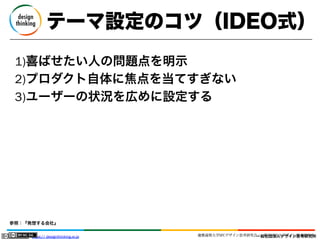 テーマ設定のコツ（IDEO式）
1)喜ばせたい人の問題点を明示
2)プロダクト自体に焦点を当てすぎない
3)ユーザーの状況を広めに設定する

参照：『発想する会社』
https:// designthinking.or.jp  

   

 

慶應義塾大学SFCデザイン思考研究会／一般社団法人デザイン思考研究所
一般社団法人デザイン思考研究所

 