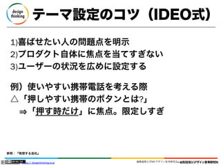 テーマ設定のコツ（IDEO式）
1)喜ばせたい人の問題点を明示
2)プロダクト自体に焦点を当てすぎない
3)ユーザーの状況を広めに設定する
例）使いやすい携帯電話を考える際
△「押しやすい携帯のボタンとは?」
  「押す時だけ」に焦点。限定しすぎ

参照：『発想する会社』
https:// designthinking.or.jp  

   

 

慶應義塾大学SFCデザイン思考研究会／一般社団法人デザイン思考研究所
一般社団法人デザイン思考研究所

 