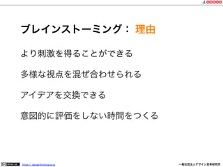 ブレインストーミング： 理由
より刺激を得ることができる
多様な視点を混ぜ合わせられる
アイデアを交換できる
意図的に評価をしない時間をつくる

https:// designthinking.or.jp  

   

 

一般社団法人デザイン思考研究所

 