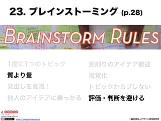 23. ブレインストーミング

(p.28)

1度に1つのトピック

荒削りのアイデア歓迎

質より量

視覚化

見出しを意識！

トピックからブレない

他人のアイデアに乗っかる

評価・判断を避ける

https:// designthinking.or.jp  

   

 

一般社団法人デザイン思考研究所

 