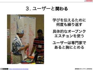 ３. ユーザーと関わる
学びを伝えるために
何度も繰り返す
具体的なオープンク
エスチョンを使う
ユーザーは専門家で
あると胸にとめる

https://www.facebook.com/keio.design

慶應義塾大学SFCデザイン思考研究会

 