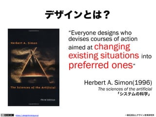 デザインとは？
“Everyone designs who
devises courses of action
aimed at changing

existing situations into

preferred ones”

Herbert A. Simon(1996)
The sciences of the artificial
「システムの科学」

https:// designthinking.or.jp  

   

 

一般社団法人デザイン思考研究所

 