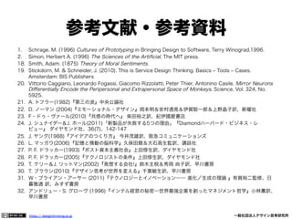 参考文献・参考資料
1. 
2. 
18. 
19. 
20. 

21. 
22. 
23. 
24. 
25. 
26. 
27. 
28. 
29. 
30. 
31. 
32. 

Schrage, M. (1996) Cultures of Prototyping in Bringing Design to Software, Terry Winograd,1996.
Simon, Herbert A. (1996) The Sciences of the Artiﬁcial, The MIT press.
Smith, Adam. (1875) Theory of Moral Sentiments.
Stickdorn, M. & Schneider, J. (2010). This is Service Design Thinking. Basics ‒ Tools ‒ Cases.
Amsterdam: BIS Publishers
Vittorio Caggiano, Leonardo Fogassi, Giacomo Rizzolatti, Peter Thier, Antonino Casile. Mirror Neurons
Diﬀerentially Encode the Peripersonal and Extrapersonal Space of Monkeys, Science, Vol. 324, No.
5925.
A. トフラー(1982)『第三の波』中央公論社
D. ノーマン (2004)『エモーショナル・デザイン』岡本明＆安村通晃＆伊賀聡一郎＆上野晶子訳、新曜社
F・ドゥ・ヴァール(2010)『共感の時代へ』 柴田裕之訳、紀伊國屋書店
J. シュナイダー＆J. ホール(2011)「新製品が失敗する5つの理由」『Diamondハーバード・ビジネス・レ
ビュー』 ダイヤモンド社、36(7)、142-147
J. ヤング(1988)『アイデアのつくり方』 今井茂雄訳、阪急コミュニケーションズ
L. マッガウ(2006)『記憶と情動の脳科学』久保田競＆大石高生監訳、講談社
P. F. ドラッカー(1993)『ポスト資本主義社会』上田惇生訳、ダイヤモンド社
P. F. ドラッカー(2005)『テクノロジストの条件』上田惇生訳、ダイヤモンド社
T. ケリー＆J. リットマン(2002)『発想する会社!』鈴木主税＆秀岡 尚子訳、早川書房
T. ブラウン(2010)『デザイン思考が世界を変える』千葉敏生訳、早川書房
Ｗ・ブライアン・アーサー (2011)『テクノロジーとイノベーション―― 進化／生成の理論 』有賀裕二監修、日
暮雅通 訳、みすず書房
アンドリュー・S. グローヴ (1996)『インテル経営の秘密―世界最強企業を創ったマネジメント哲学』小林薫訳、
早川書房

https:// designthinking.or.jp  

   

 

一般社団法人デザイン思考研究所

 