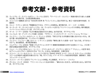 参考文献・参考資料
33.  ウィリアム・C・テイラー＆ポリー・ラーベル (2007) 『マーベリック・カンパニー 常識の壁を打ち破った超優
良企業』小川敏子訳、日本経済新聞出版社
34.  エコノミスト編集部 (2012)『2050年の世界 英『エコノミスト』誌は予測する』東江一紀訳＆峯村利哉訳、文
藝春秋
35.  エレン・ラプトン (2012)『問題解決ができる、デザインの発想法』郷司陽子訳、ビー・エヌ・エヌ新社
36.  カーティス・Ｒ・カールソン＆ウィリアム・Ｗ・ウィルモット(2012)『イノベーション5つの原則』楠木建監訳、
イノベーションプロジェクト訳、ダイヤモンド社
37.  キース・ソーヤー (2009)『凡才の集団は孤高の天才に勝る』金子宣子訳、ダイヤモンド社
38.  ジェイムス・M・アッターバック他著（2008）『デザイン・インスパイアード・イノベーション』サイコム・
39.  ジェフリー・フェファー＆ロバート・I・サットン (2005) 『実行力不全 なぜ知識を行動に活かせないのか』 長
谷川喜一郎＆菅田絢子訳、ランダムハウス講談社
40.  ジェフリー フェファー (著), ロバート・I. サットン (2009)『事実に基づいた経営―なぜ「当たり前」ができない
のか？』清水勝彦訳、東洋経済新報社
41.  ジョナサン・マン (2003)『実践リアルオプションのすべて-戦略的投資価値を分析する技術とツール』, 川口有一
郎訳＆構造計画研究所訳、ダイヤモンド社
42.  ジョン・ヘーゲル３世＆ジョン・シーリー・ブラウン＆ラング・デイヴソン (2011)『「ＰＵＬＬ」の哲学 時代
はプッシュからプルへ―成功のカギは「引く力」にある』桜田直美訳、主婦の友社
43.  スコット・ドーリー＆スコット・ウィットフト(2012)『MAKE SPACE メイク・スペース スタンフォード大学d
スクールが実践する創造性を最大化する「場」のつくり方』イトーキ オフィス総合研究所監修、藤原朝子、阪急
コミュニケーションズ
44.  スコット・バークン (2007)『イノベーションの神話』村上雅章訳、オライリー・ジャパン
45.  ダニエル・ピンク（2002）『フリーエージェント社会の到来―「雇われない生き方」は何を変えるか』池村千秋
訳、ダイヤモンド社

https:// designthinking.or.jp  

   

 

一般社団法人デザイン思考研究所

 
