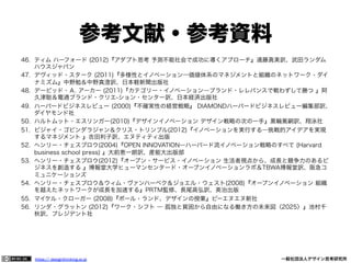 参考文献・参考資料
46.  ティム ハーフォード (2012)『アダプト思考 予測不能社会で成功に導くアプローチ』遠藤真美訳、武田ランダム
ハウスジャパン
47.  デヴィッド・スターク (2011)『多様性とイノベーション―価値体系のマネジメントと組織のネットワーク・ダイ
ナミズム』中野勉＆中野真澄訳、日本軽新聞出版社
48.  デービッド・Ａ. アーカー (2011)『カテゴリー・イノベーション―ブランド・レレバンスで戦わずして勝つ 』阿
久津聡＆電通ブランド・クリエ-ション・センター訳、日本経済出版社
49.  ハーバードビジネスレビュー (2000)『不確実性の経営戦略』 DIAMONDハーバードビジネスレビュー編集部訳、
ダイヤモンド社
50.  ハルトムット・エスリンガー(2010)『デザインイノベーション デザイン戦略の次の一手』黒輪篤嗣訳、翔泳社
51.  ビジャイ・ゴビンダラジャン＆クリス・トリンブル(2012)『イノベーションを実行する―挑戦的アイデアを実現
するマネジメント 』吉田利子訳、エヌティティ出版
52.  ヘンリー・チェスブロウ(2004)『OPEN INNOVATION―ハーバード流イノベーション戦略のすべて (Harvard
business school press) 』大前恵一朗訳、産能大出版部
53.  ヘンリー・チェスブロウ(2012)『オープン・サービス・イノベーション 生活者視点から、成長と競争力のあるビ
ジネスを創造する 』博報堂大学ヒューマンセンタード・オープンイノベーションラボ＆TBWA博報堂訳、阪急コ
ミュニケーションズ
54.  ヘンリー・チェスブロウ＆ウィム・ヴァンハーベク＆ジョエル・ウェスト(2008)『オープンイノベーション 組織
を越えたネットワークが成長を加速する』PRTM監修、長尾高弘訳、英治出版
55.  マイケル・クローガー (2008)『ポール・ランド、デザインの授業』ビーエヌエヌ新社
56.  リンダ・グラットン (2012)『ワーク・シフト ― 孤独と貧困から自由になる働き方の未来図〈2025〉』池村千
秋訳、プレジデント社

https:// designthinking.or.jp  

   

 

一般社団法人デザイン思考研究所

 