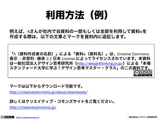 利用方法（例）
例えば、Aさんが社内で当資料の一部もしくは全部を利用して資料αを
作成する際は、以下の文章とマークを資料内に追記します。

「A（資料作成者の名前）」による「資料α（資料名）」は、Creative Commons
表示 – 非営利 - 継承 2.1 日本 License.によってライセンスされています。本資料
は一般社団法人デザイン思考研究所（http://designthinking.or.jp/）による「本場
スタンフォード大学に学ぶ！デザイン思考マスター・クラス」の二次資料です。

マークは以下からダウンロード可能です。
http://creativecommons.jp/about/downloads/
詳しくはクリエイティブ・コモンズサイトをご覧ください。
http://creativecommons.jp/
https:// designthinking.or.jp  

   

 

一般社団法人デザイン思考研究所

 