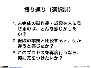 振り返り（選択制）
1.  未完成の試作品・成果を人に見
せるのは、どんな感じがした
か？
2.  普段の業務と比較すると、何が
違うと感じたか？
3.  このプロセスを再度行うなら、
何に気をつけたいか？
https:// designthinking.or.jp  

   

 

一般社団法人デザイン思考研究所

 