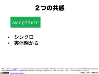 ２つの共感
sympathize
•  シンクロ
•  実体験から

参照：Vittorio Caggiano, Leonardo Fogassi, Giacomo Rizzolatti, Peter Thier, Antonino Casile. Mirror Neurons Diﬀerentially Encode
the Peripersonal and Extrapersonal Space of Monkeys, Science, Vol. 324, No. 5925. (DOI: 10.1126/science.1166818)
https:// designthinking.or.jp  

   

 

一般社団法人デザイン思考研究所

 