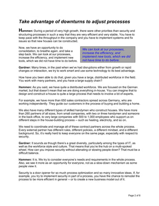 Page 2 of 8
Take advantage of downturns to adjust processes
Hammen: During a period of very high growth, there were other priorities than security and
structuring processes in such a way that they are very efficient and very stable. You have to
keep pace with the throughput in the company and you have to implement systems and fix
issues so that new houses can be constructed.
Now, we have an opportunity to do
consolidation, to breathe again, and take a
step back. We can look at our processes,
increase the efficiency, and implement new
tools, which we did not have time to do before.
Gardner: Many times, in the past when we’ve had disruptions either from growth or rapid
changes or interaction, we try to work smart and use some technology to its best advantage.
How have you been able to do that, given you have a large, distributed workforce in the field.
You work with many partners, and you have a large supply chain?
Hammen: As you said, we have quite a distributed workforce. We are focused on the German
market, but that doesn’t mean that we are doing everything in-house. You can imagine that to
design and construct a house is quite a large process that needs to involve a lot of experts.
For example, we have more than 650 sales contractors spread across Germany, who are
working independently. They guide our customers in the process of buying and building a home.
We also have many different types of skilled handymen who construct houses. We have more
than 260 partners of all sizes, from small companies, with two or three handymen and someone
in the back office, to very large companies with 500 to 1,000 employees who support us on
different steps in the house-building process -- such as heating, electricity, and so on.
We need to coordinate and manage all of these contract partners across the whole process.
Every external partner has different rules, different policies, a different mindset, and a different
background. So, it’s really hard to keep everyone on the same page, especially with respect to
security.
Gardner: It sounds as though there’s a great diversity, particularly among the types of IT, as
well as the workforce style and culture. That means that you’re the hub on a multi-spoked
wheel. How can you impose security without alienating or slowing people down? That must be a
difficult balance.
Hammen: It is. We try to consider everyone’s needs and requirements in the whole process.
Also, we see it more as an opportunity for everyone, not as a slow-down mechanism as some
people view it.
Security is a door opener for so much process optimization and so many innovative ideas. If, for
example, you try to implement security in part of a process, you have the chance to remodel the
process to be more efficient in general -- or to create a new business model out of it.
We can look at our processes,
increase the efficiency, and
implement new tools, which we did
not have time to do before.
 