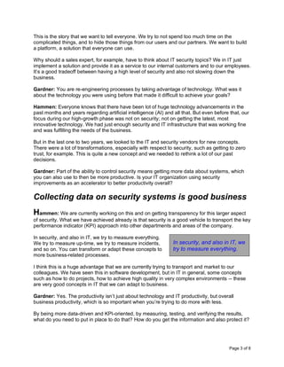 Page 3 of 8
This is the story that we want to tell everyone. We try to not spend too much time on the
complicated things, and to hide those things from our users and our partners. We want to build
a platform, a solution that everyone can use.
Why should a sales expert, for example, have to think about IT security topics? We in IT just
implement a solution and provide it as a service to our internal customers and to our employees.
It’s a good tradeoff between having a high level of security and also not slowing down the
business.
Gardner: You are re-engineering processes by taking advantage of technology. What was it
about the technology you were using before that made it difficult to achieve your goals?
Hammen: Everyone knows that there have been lot of huge technology advancements in the
past months and years regarding artificial intelligence (AI) and all that. But even before that, our
focus during our high-growth phase was not on security; not on getting the latest, most
innovative technology. We had just enough security and IT infrastructure that was working fine
and was fulfilling the needs of the business.
But in the last one to two years, we looked to the IT and security vendors for new concepts.
There were a lot of transformations, especially with respect to security, such as getting to zero
trust, for example. This is quite a new concept and we needed to rethink a lot of our past
decisions.
Gardner: Part of the ability to control security means getting more data about systems, which
you can also use to then be more productive. Is your IT organization using security
improvements as an accelerator to better productivity overall?
Collecting data on security systems is good business
Hammen: We are currently working on this and on getting transparency for this larger aspect
of security. What we have achieved already is that security is a good vehicle to transport the key
performance indicator (KPI) approach into other departments and areas of the company.
In security, and also in IT, we try to measure everything.
We try to measure up-time, we try to measure incidents,
and so on. You can transform or adapt these concepts to
more business-related processes.
I think this is a huge advantage that we are currently trying to transport and market to our
colleagues. We have seen this in software development, but in IT in general, some concepts
such as how to do projects, how to achieve high quality in very complex environments -- these
are very good concepts in IT that we can adapt to business.
Gardner: Yes. The productivity isn’t just about technology and IT productivity, but overall
business productivity, which is so important when you’re trying to do more with less.
By being more data-driven and KPI-oriented, by measuring, testing, and verifying the results,
what do you need to put in place to do that? How do you get the information and also protect it?
In security, and also in IT, we
try to measure everything.
 