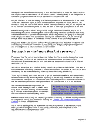 Page 5 of 8
In the past, one expert from our company or from a contractor had to invest the time to analyze
this suspicious file to be sure that it is not harmful. Now it’s just happening in the background. At
some time you get the feedback on how it’s malicious or not and that’s all.
But you save a lot of time and money by automating this stuff now and even more in the future.
There are a lot of other topics, such as network detection response and so on, which is just
building. It’s only the start of what we can do with security automation. Also, it’s not only that we
do not have the personnel anymore, but also, we want to have high quality results at the end.
Gardner: Going back to the fact that you have a large, distributed workforce, they’re out at
these sites putting these homes together. They’re organizing with many contractors from many
different destinations. If you can make their jobs easier, they’re of course going to be happy to
work with you and adopt your approaches. Security can be seen not as, “Oh, we have to go
through these arduous tasks in order to be secure,” but that in fact you’re helping them.
Do you find that the user buy-in is shifting? Are you getting a sense that when you do this well,
when security becomes an accelerator to productivity, and that you get people’s cooperation
and even eagerness to adopt your tools and processes?
Security is so much more than just a password
Hammen: Yes. We have one advantage now that we didn’t have, maybe three or five years
ago, because a lot of people are used to some security measures, such as multifactor
authentication. Everyone knows this from their personal accounts at online shops, at different
vendors and so on.
So, there is some base work that has already been done in the consumer market. I think a lot of
companies were affected by cyberattacks that caused business disruptions. A lot of people were
also feeling the result of not investing in security, not collaborating with security.
That’s a good starting point. Also, we have to get this distributed workforce, with very different
levels of understanding and backgrounds regarding IT and security, invested in this topic and
also have them participate. But on the other hand, my colleagues and I also have to make sure
that we take their opinions and their special needs into consideration in all of our decisions.
We cannot consider every requirement, of
course. Some people just want to make it easy,
easy, so no password, nothing. We still have to
try to consider that different people use different
mechanics or have different working habits.
Gardner: We’ve been putting this just through the lens of security, but there’s also requirements
for compliance, privacy, documentation, auditing, etc. General Data Protection Regulation
(GDPR), of course, comes to mind.
We all have to do things that we might think are difficult or put more of a burden on people.
Have you able to bring this sense of productivity, automation, and intelligence to your
requirements around compliance as well?
We still have to try to consider that
different people use different
mechanics or have different working
habits [when it comes to security].
 