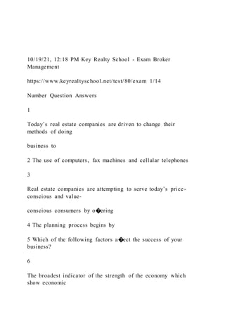 10/19/21, 12:18 PM Key Realty School - Exam Broker
Management
https://www.keyrealtyschool.net/test/80/exam 1/14
Number Question Answers
1
Today’s real estate companies are driven to change their
methods of doing
business to
2 The use of computers, fax machines and cellular telephones
3
Real estate companies are attempting to serve today’s price-
conscious and value-
conscious consumers by o�ering
4 The planning process begins by
5 Which of the following factors a�ect the success of your
business?
6
The broadest indicator of the strength of the economy which
show economic
 