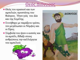 Θεός Διόνυσος 
 Θεός του κρασιού και των 
αμπελιών, προστάτης του 
θεάτρου. Ήταν γιός του Δία 
και της Σεμέλης. 
 Γεννήθηκε με παράξενο τρόπο, 
τον μεγάλωσαν οι Νύμφες και 
οι Ώρες. 
 Σύμβολά του ήταν ο κισσός και 
το αμπέλι, δίδαξε στους 
ανθρώπους την καλλιέργεια 
του αμπελιού. 
 