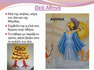 Θεά Αθηνά 
 Θεά της σοφίας, κόρη 
του Δία και της 
Μήτιδας. 
 Σύμβολό της η ελιά που 
δώρισε στην Αθήνα. 
 Γεννήθηκε με παράξενο 
τρόπο, αφού βγήκε απο 
το κεφάλι του Δία. 
 