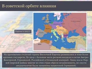На протяжении столетий страны Восточной Европы развивались в тени более
крупных государств. До 1914 г. большая часть региона входила в состав Австро-
Венгерской, Германской, Российской и Османской империй. Лишь после Пер-
вой мировой войны многие из этих стран обрели независимость, но спустя
двадцатилетие были захвачены нацистской Германией.
В советской орбите влияния
Европа к 1914 г.
 