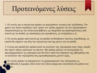 Προτεινόμενες λύσεις 
1. Οι γονείς και η οικογένεια πρέπει να περιορίσουν γενικώς την τηλεθέαση. Τον 
χρόνο τον οποίο κερδίζουν κατ’ αυτόν τον τρόπο μπορούν να τον αξιοποιήσουν 
επωφελέστερα με την ανάγνωση βιβλίων, με παιχνίδια και δραστηριότητες από 
κοινού με τα παιδιά, με επισκέψεις και περιπάτους, με συζητήσεις κ.ά. 
2. Οι γονείς πρέπει από κοινού με τα παιδιά να θεσπίσουν κανόνες τηλεθέασης, οι 
οποίοι θα ισχύουν για όλη την οικογένεια και όχι μόνον για τα παιδιά. 
3. Γονείς και παιδιά δεν πρέπει ποτέ να ανοίγουν την τηλεόραση στην τύχη, επειδή 
δεν έχουν τίποτε καλύτερο να κάνουν. Θα πρέπει μάλλον σε συνεργασία να 
προγραμματίζουν τις εκπομπές που θα δουν κατά την διάρκεια της εβδομάδας και 
να ανοίγουν την τηλεόραση στις προκαθορισμένες μόνον ώρες. 
4. Οι γονείς πρέπει να αποφεύγουν να χρησιμοποιούν την τηλεόραση ως 
επιβράβευση ή τιμωρία, διότι αυτό την κάνει ακόμη πιο ελκυστική στα μάτια των 
παιδιών. 
 