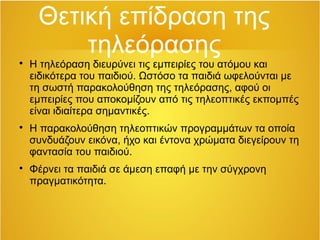 Θετική επίδραση της 
τηλεόρασης 
 Η τηλεόραση διευρύνει τις εμπειρίες του ατόμου και 
ειδικότερα του παιδιού. Ωστόσο τα παιδιά ωφελούνται με 
τη σωστή παρακολούθηση της τηλεόρασης, αφού οι 
εμπειρίες που αποκομίζουν από τις τηλεοπτικές εκπομπές 
είναι ιδιαίτερα σημαντικές. 
 Η παρακολούθηση τηλεοπτικών προγραμμάτων τα οποία 
συνδυάζουν εικόνα, ήχο και έντονα χρώματα διεγείρουν τη 
φαντασία του παιδιού. 
 Φέρνει τα παιδιά σε άμεση επαφή με την σύγχρονη 
πραγματικότητα. 
 