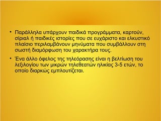  Παράλληλα υπάρχουν παιδικά προγράμματα, καρτούν, 
σίριαλ ή παιδικές ιστορίες που σε ευχάριστο και ελκυστικό 
πλαίσιο περιλαμβάνουν μηνύματα που συμβάλλουν στη 
σωστή διαμόρφωση του χαρακτήρα τους. 
 Ένα άλλο όφελος της τηλεόρασης είναι η βελτίωση του 
λεξιλογίου των μικρών τηλεθεατών ηλικίας 3-5 ετών, το 
οποίο διαρκώς εμπλουτίζεται. 
 