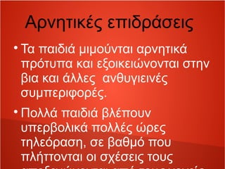 Αρνητικές επιδράσεις 
Τα παιδιά μιμούνται αρνητικά 
πρότυπα και εξοικειώνονται στην 
βια και άλλες ανθυγιεινές 
συμπεριφορές. 
Πολλά παιδιά βλέπουν 
υπερβολικά πολλές ώρες 
τηλεόραση, σε βαθμό που 
πλήττονται οι σχέσεις τους 
αποξενώνονται από τους γονείς 
 