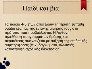 Παιδί και βια 
Τα παιδιά 4-5 ετών αποτελούν τη πρώτη ευπαθή 
ομάδα εξαιτίας της έντονης μίμησης τους στα 
πρότυπα που προβαλλονται. Η Άφθονη 
τηλεθέαση προγραμμάτων δράσης και 
περιπέτειας συσχετίζεται με αύξηση της επιθετικής 
συμπεριφοράς (π.χ. δαγκώματα, κλωτσιές, 
καταστροφή σχολικής ιδιοκτησίας). 
 