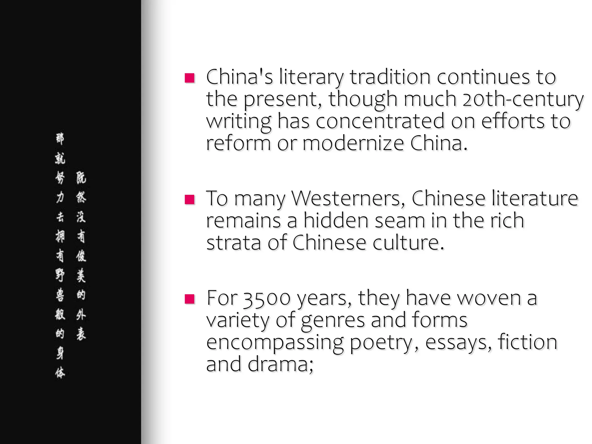  China's literary tradition continues to
the present, though much 20th-century
writing has concentrated on efforts to
reform or modernize China.
 To many Westerners, Chinese literature
remains a hidden seam in the rich
strata of Chinese culture.
 For 3500 years, they have woven a
variety of genres and forms
encompassing poetry, essays, fiction
and drama;
 