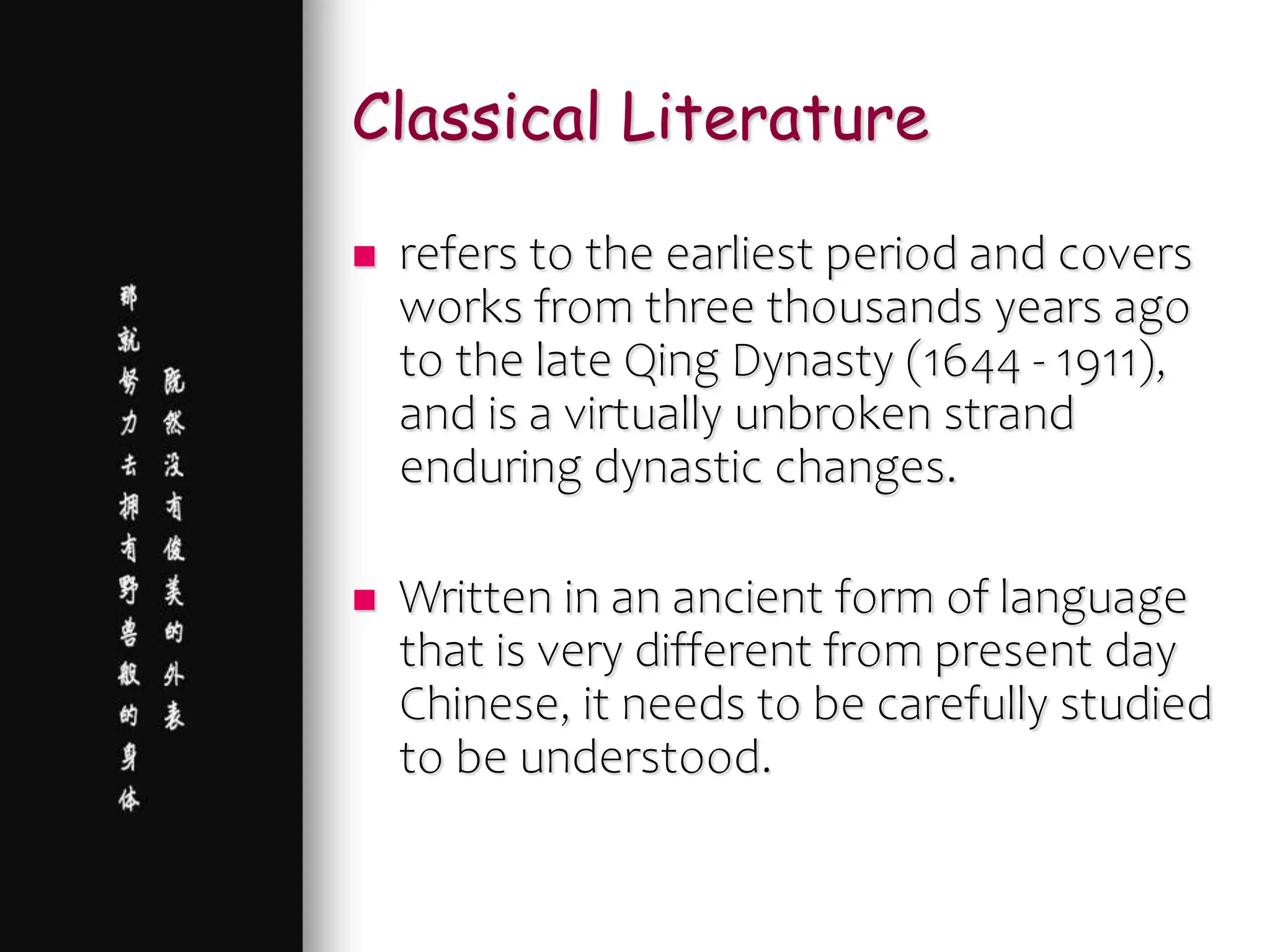 Classical Literature
 refers to the earliest period and covers
works from three thousands years ago
to the late Qing Dynasty (1644 - 1911),
and is a virtually unbroken strand
enduring dynastic changes.
 Written in an ancient form of language
that is very different from present day
Chinese, it needs to be carefully studied
to be understood.
 
