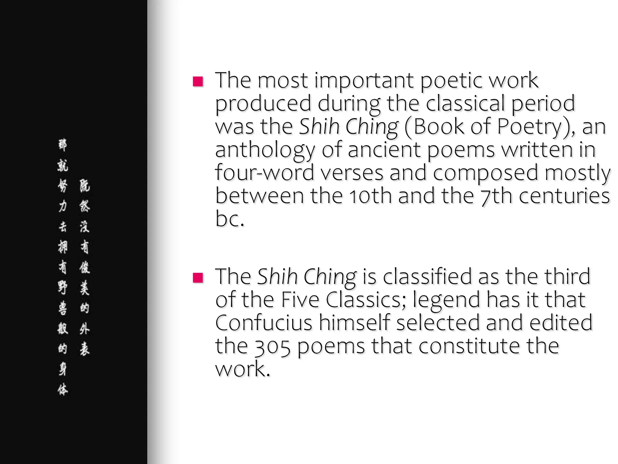  The most important poetic work
produced during the classical period
was the Shih Ching (Book of Poetry), an
anthology of ancient poems written in
four-word verses and composed mostly
between the 10th and the 7th centuries
bc.
 The Shih Ching is classified as the third
of the Five Classics; legend has it that
Confucius himself selected and edited
the 305 poems that constitute the
work.
 