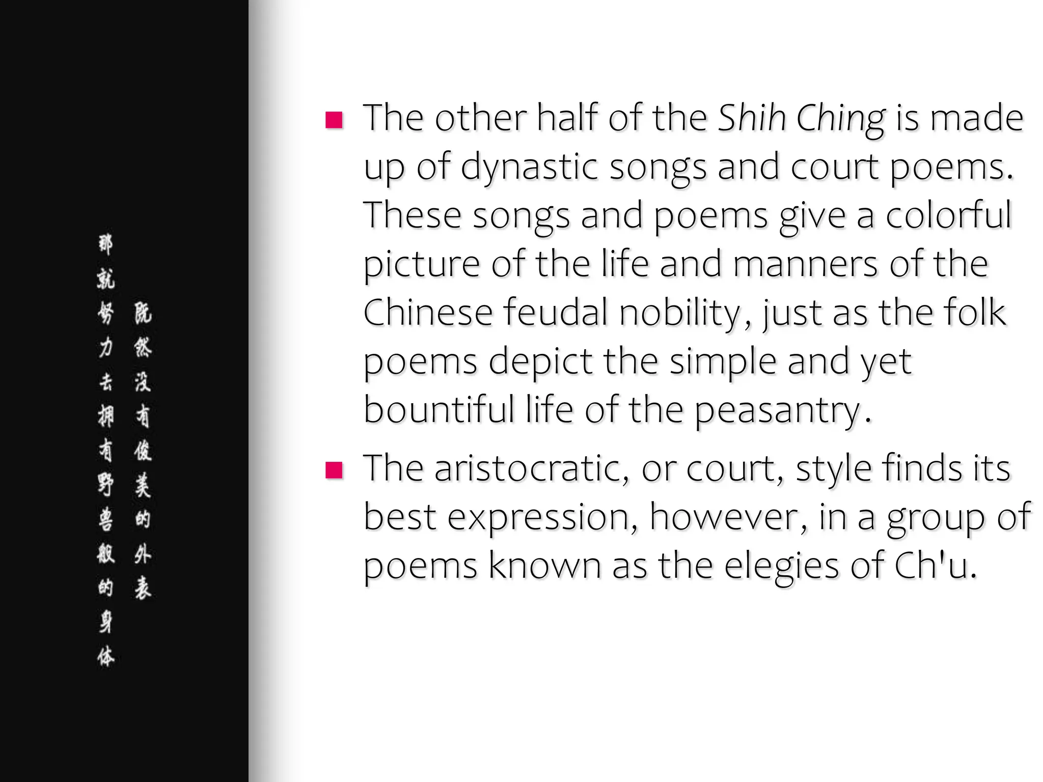  The other half of the Shih Ching is made
up of dynastic songs and court poems.
These songs and poems give a colorful
picture of the life and manners of the
Chinese feudal nobility, just as the folk
poems depict the simple and yet
bountiful life of the peasantry.
 The aristocratic, or court, style finds its
best expression, however, in a group of
poems known as the elegies of Ch'u.
 