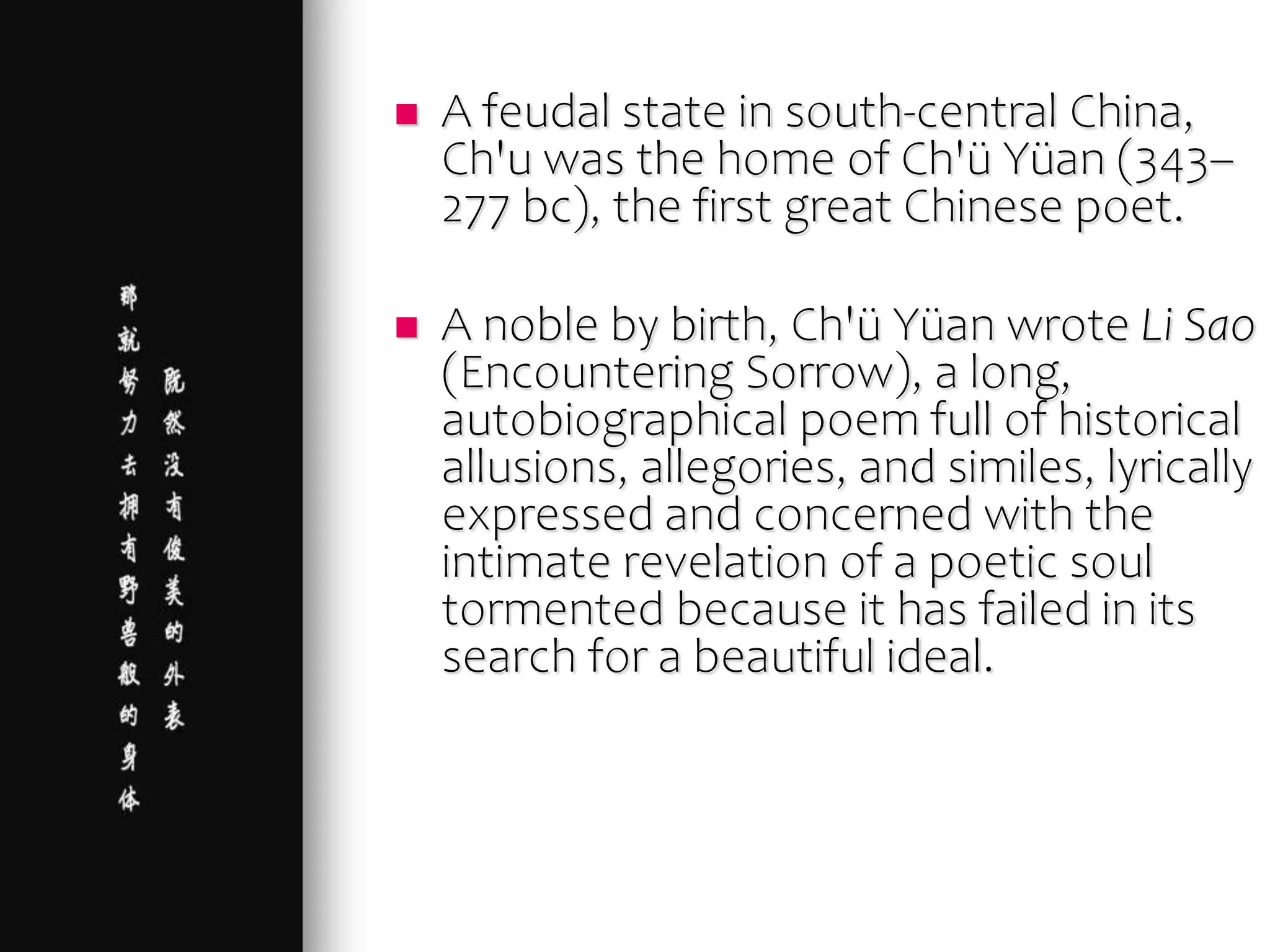  A feudal state in south-central China,
Ch'u was the home of Ch'ü Yüan (343–
277 bc), the first great Chinese poet.
 A noble by birth, Ch'ü Yüan wrote Li Sao
(Encountering Sorrow), a long,
autobiographical poem full of historical
allusions, allegories, and similes, lyrically
expressed and concerned with the
intimate revelation of a poetic soul
tormented because it has failed in its
search for a beautiful ideal.
 