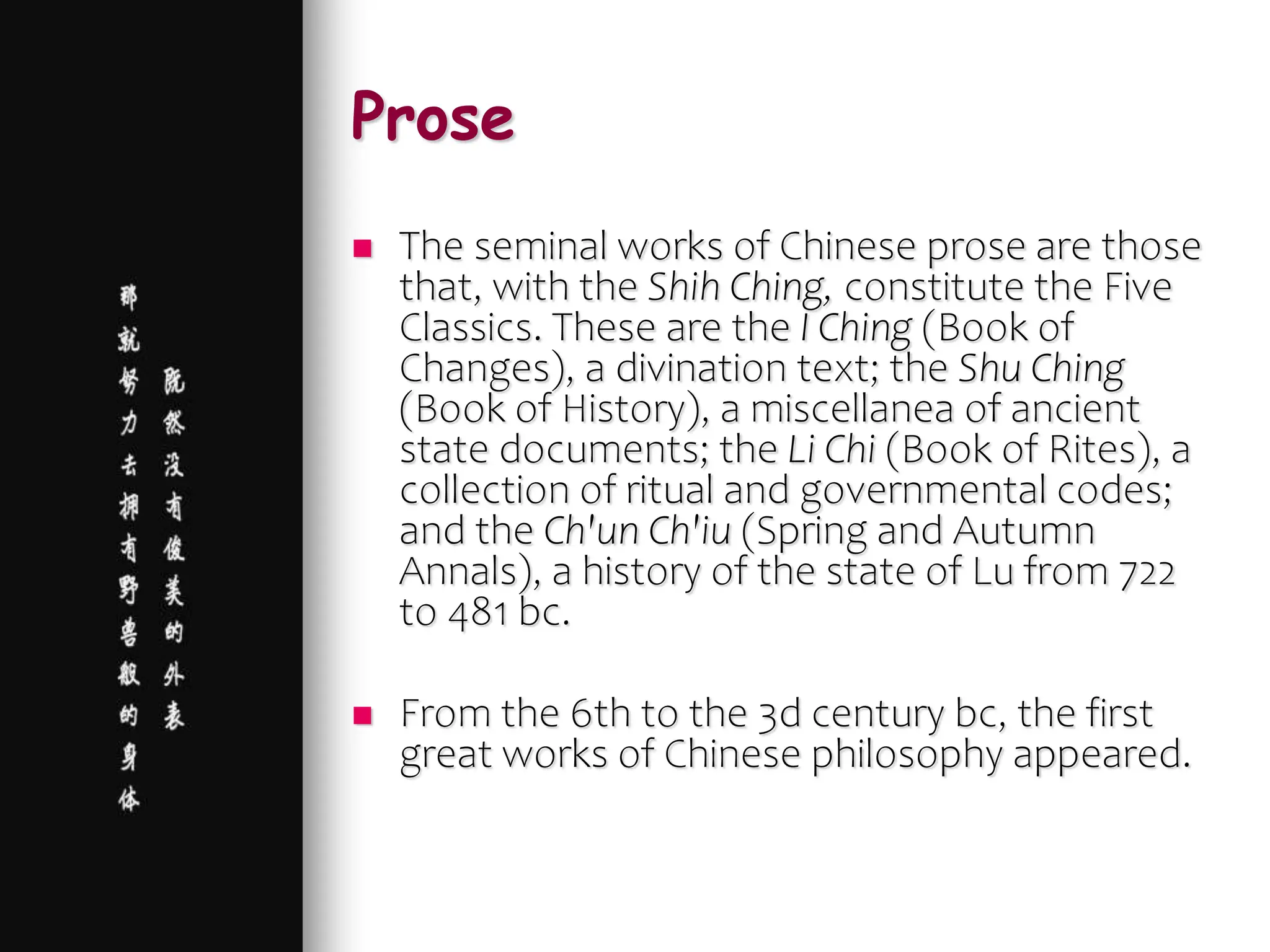Prose
 The seminal works of Chinese prose are those
that, with the Shih Ching, constitute the Five
Classics. These are the I Ching (Book of
Changes), a divination text; the Shu Ching
(Book of History), a miscellanea of ancient
state documents; the Li Chi (Book of Rites), a
collection of ritual and governmental codes;
and the Ch'un Ch'iu (Spring and Autumn
Annals), a history of the state of Lu from 722
to 481 bc.
 From the 6th to the 3d century bc, the first
great works of Chinese philosophy appeared.
 