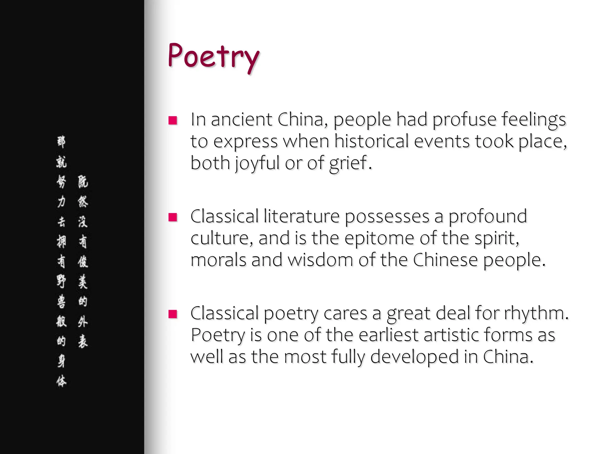 Poetry
 In ancient China, people had profuse feelings
to express when historical events took place,
both joyful or of grief.
 Classical literature possesses a profound
culture, and is the epitome of the spirit,
morals and wisdom of the Chinese people.
 Classical poetry cares a great deal for rhythm.
Poetry is one of the earliest artistic forms as
well as the most fully developed in China.
 
