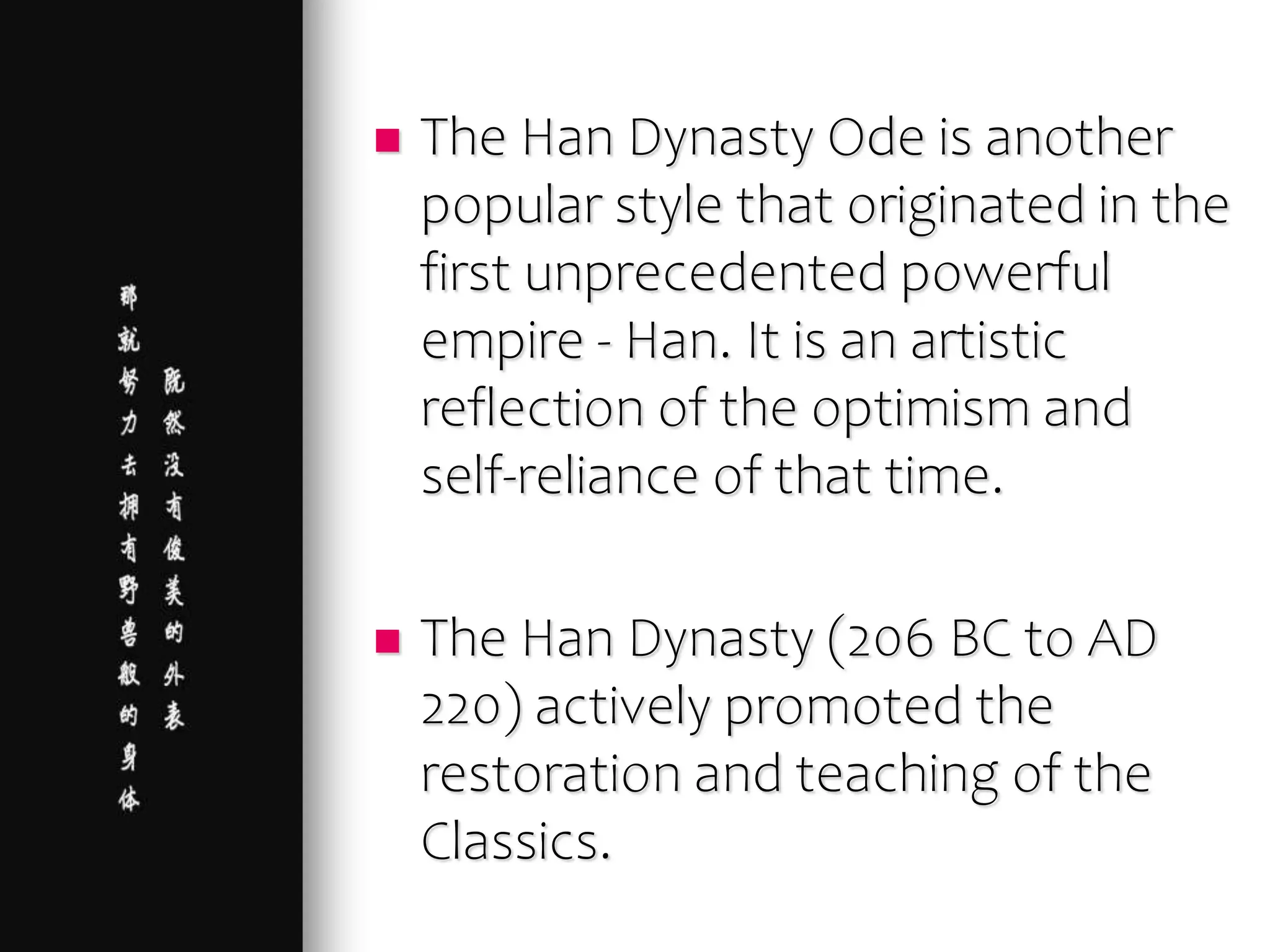  The Han Dynasty Ode is another
popular style that originated in the
first unprecedented powerful
empire - Han. It is an artistic
reflection of the optimism and
self-reliance of that time.
 The Han Dynasty (206 BC to AD
220) actively promoted the
restoration and teaching of the
Classics.
 