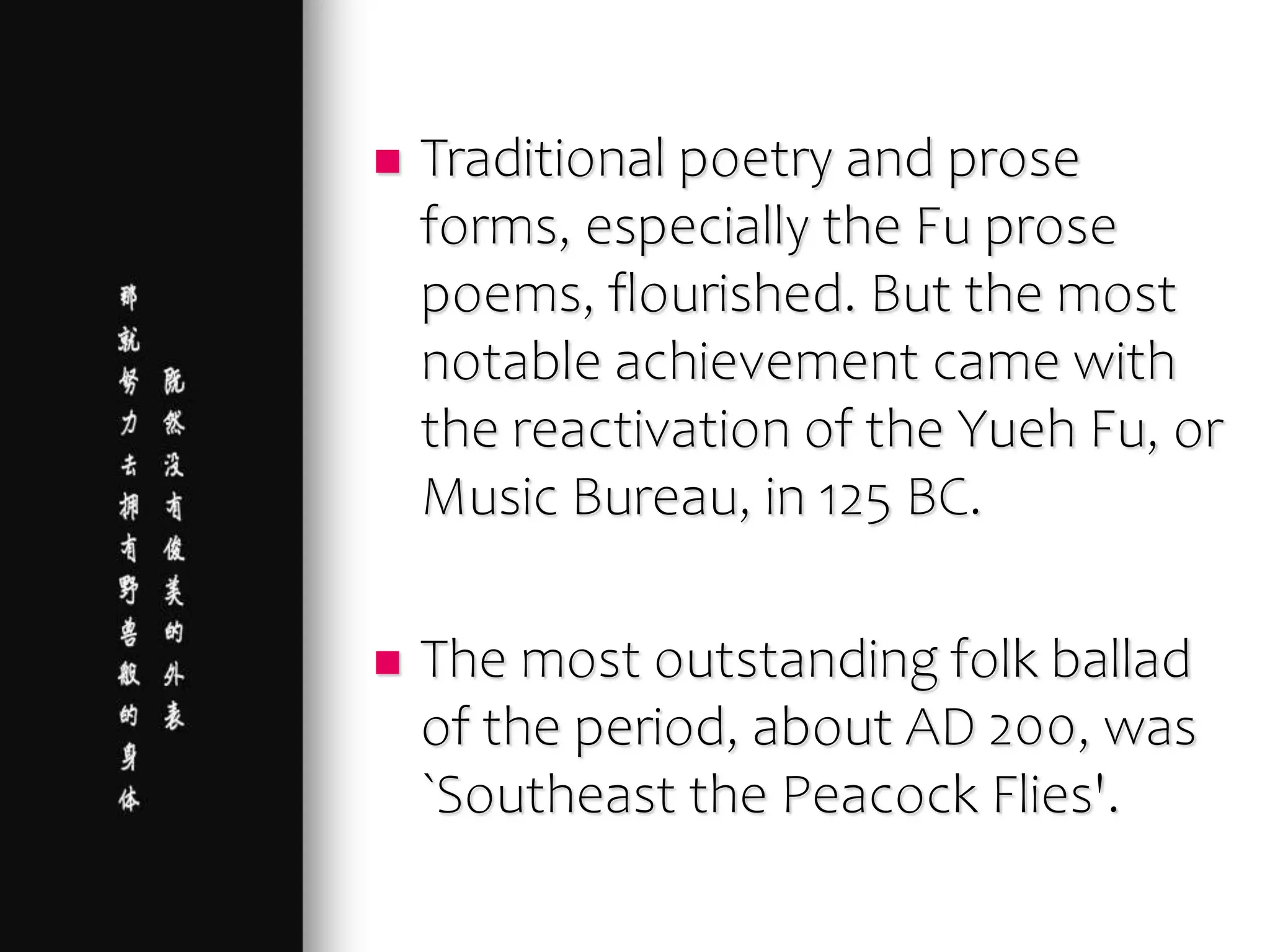  Traditional poetry and prose
forms, especially the Fu prose
poems, flourished. But the most
notable achievement came with
the reactivation of the Yueh Fu, or
Music Bureau, in 125 BC.
 The most outstanding folk ballad
of the period, about AD 200, was
`Southeast the Peacock Flies'.
 