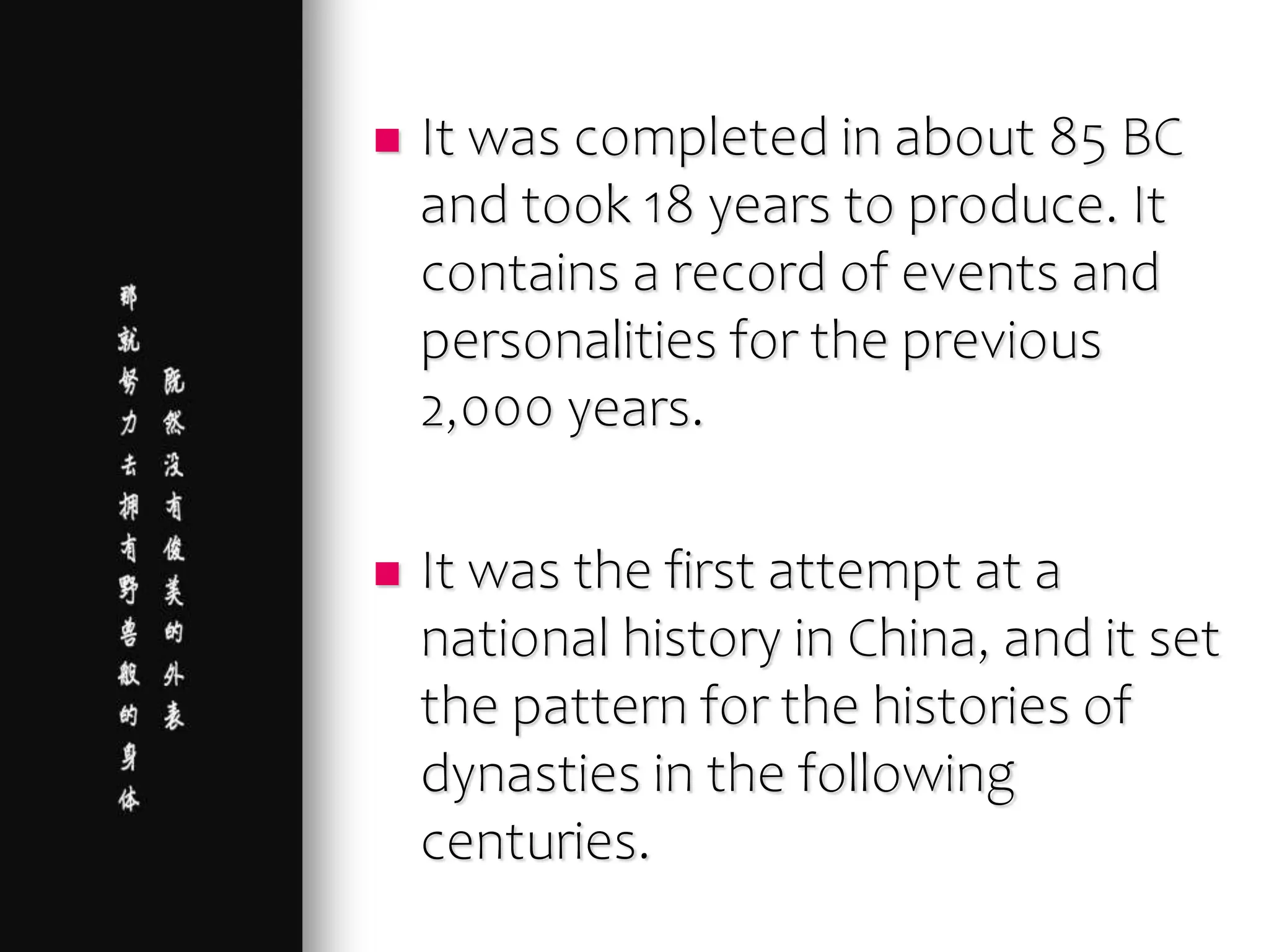  It was completed in about 85 BC
and took 18 years to produce. It
contains a record of events and
personalities for the previous
2,000 years.
 It was the first attempt at a
national history in China, and it set
the pattern for the histories of
dynasties in the following
centuries.
 