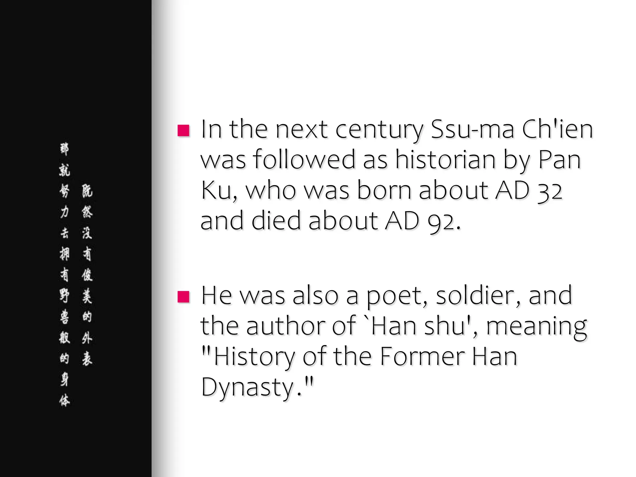  In the next century Ssu-ma Ch'ien
was followed as historian by Pan
Ku, who was born about AD 32
and died about AD 92.
 He was also a poet, soldier, and
the author of `Han shu', meaning
"History of the Former Han
Dynasty."
 