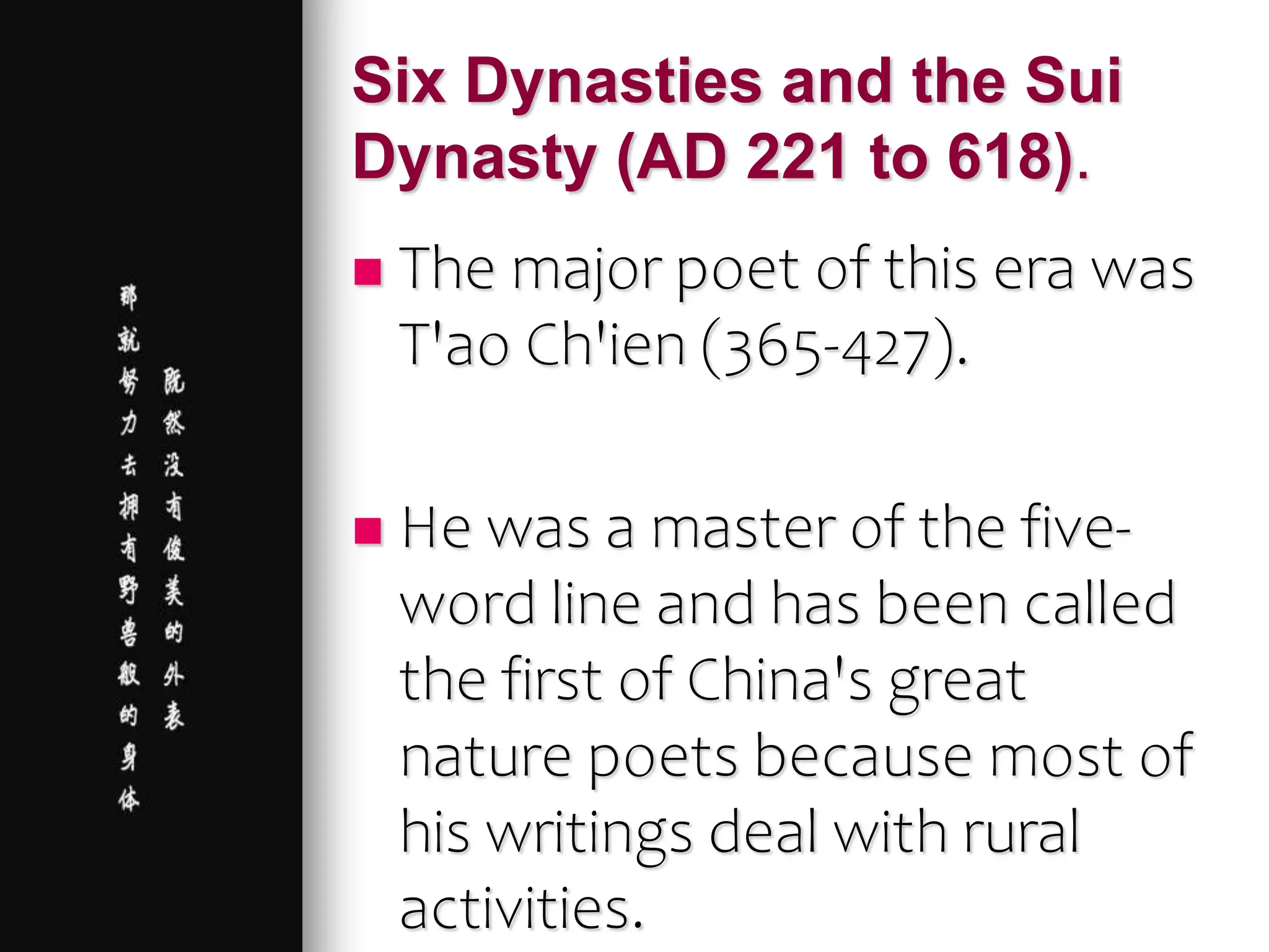 Six Dynasties and the Sui
Dynasty (AD 221 to 618).
 The major poet of this era was
T'ao Ch'ien (365-427).
 He was a master of the five-
word line and has been called
the first of China's great
nature poets because most of
his writings deal with rural
activities.
 