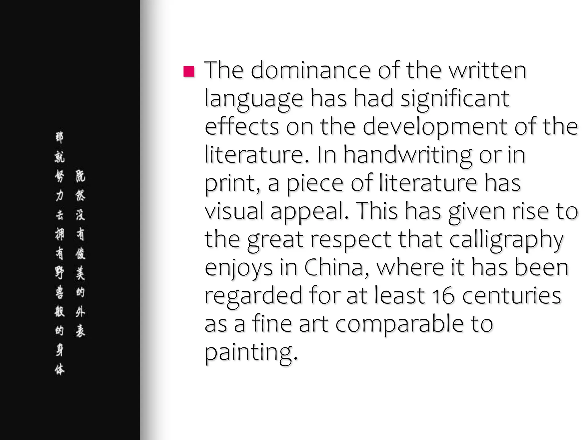  The dominance of the written
language has had significant
effects on the development of the
literature. In handwriting or in
print, a piece of literature has
visual appeal. This has given rise to
the great respect that calligraphy
enjoys in China, where it has been
regarded for at least 16 centuries
as a fine art comparable to
painting.
 