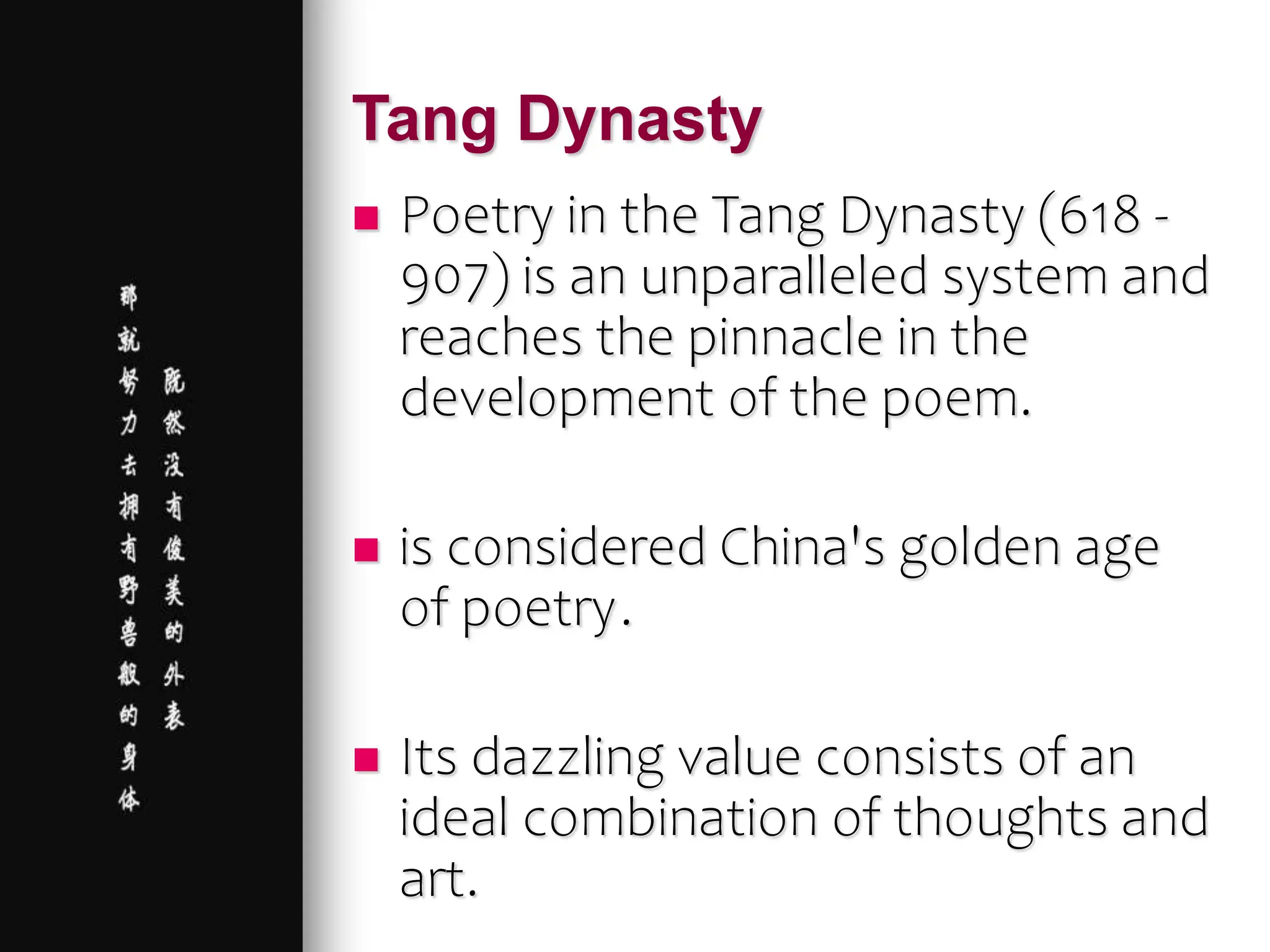 Tang Dynasty
 Poetry in the Tang Dynasty (618 -
907) is an unparalleled system and
reaches the pinnacle in the
development of the poem.
 is considered China's golden age
of poetry.
 Its dazzling value consists of an
ideal combination of thoughts and
art.
 