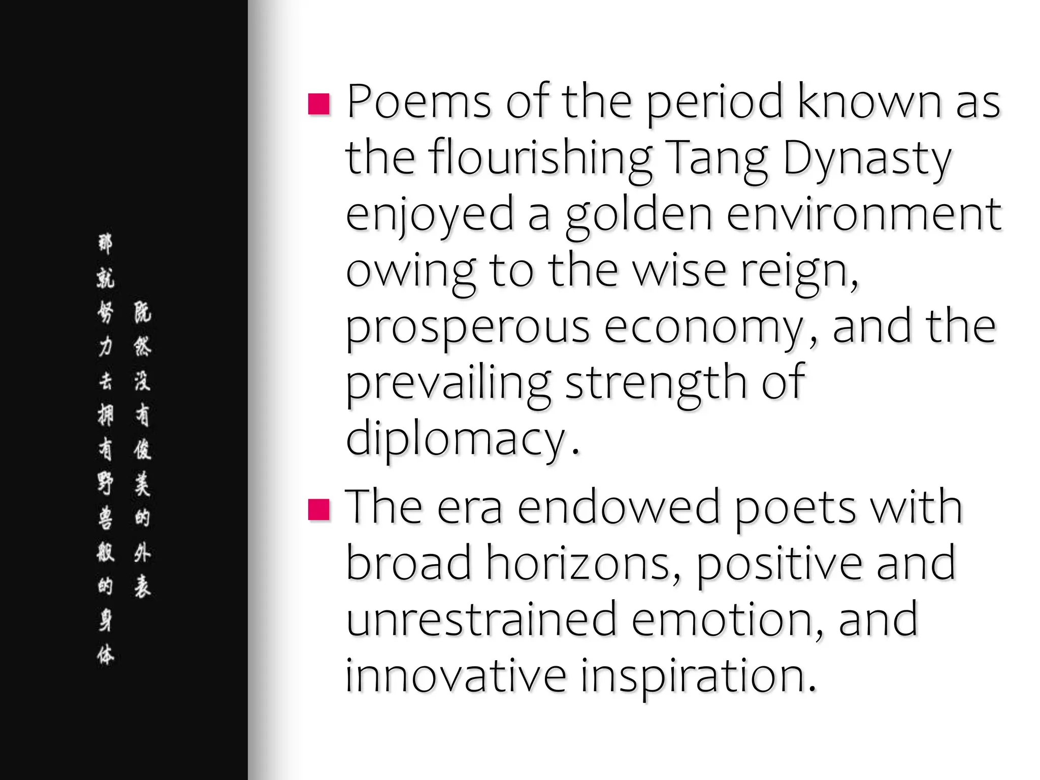  Poems of the period known as
the flourishing Tang Dynasty
enjoyed a golden environment
owing to the wise reign,
prosperous economy, and the
prevailing strength of
diplomacy.
 The era endowed poets with
broad horizons, positive and
unrestrained emotion, and
innovative inspiration.
 