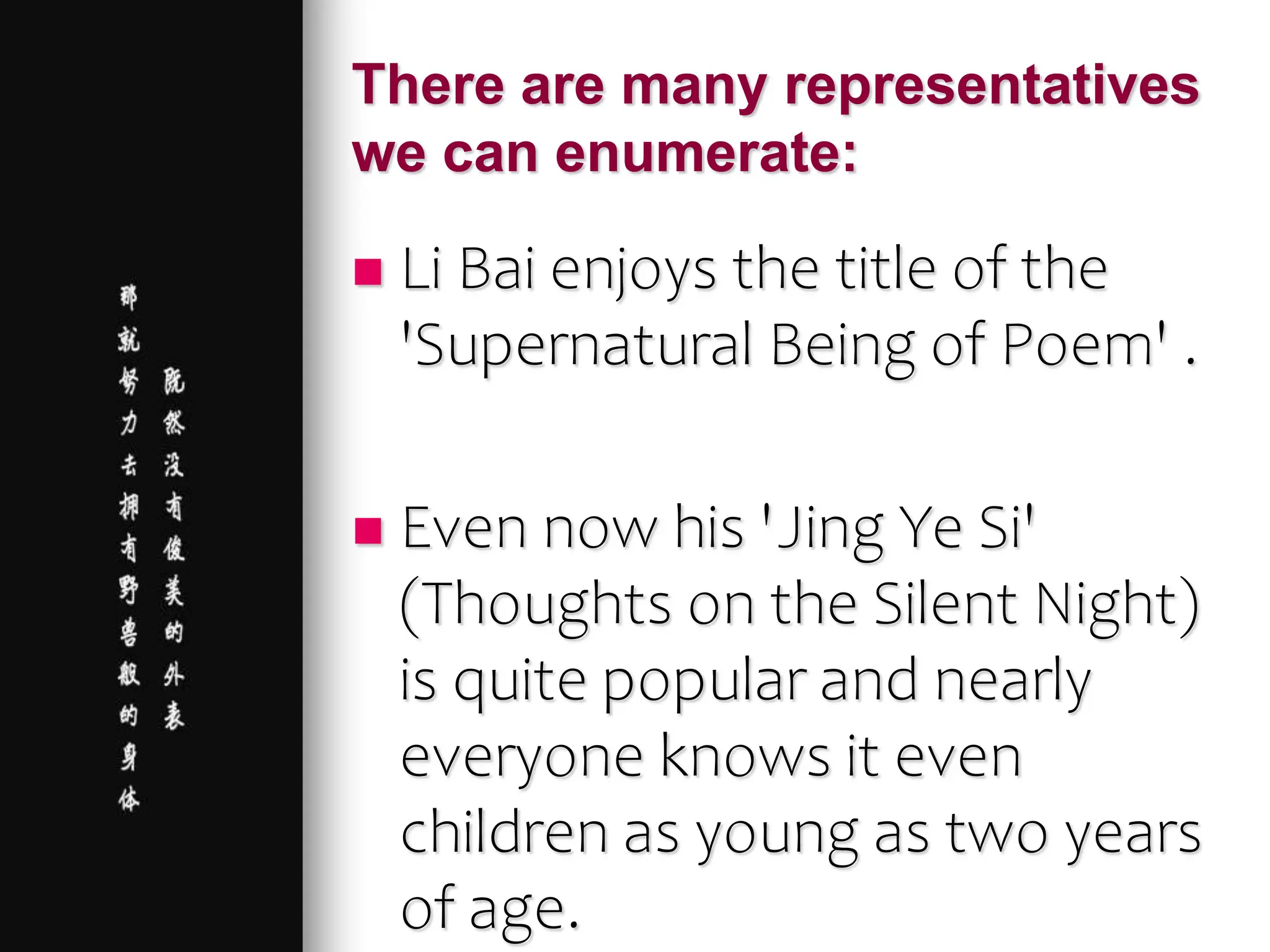 There are many representatives
we can enumerate:
 Li Bai enjoys the title of the
'Supernatural Being of Poem' .
 Even now his 'Jing Ye Si'
(Thoughts on the Silent Night)
is quite popular and nearly
everyone knows it even
children as young as two years
of age.
 