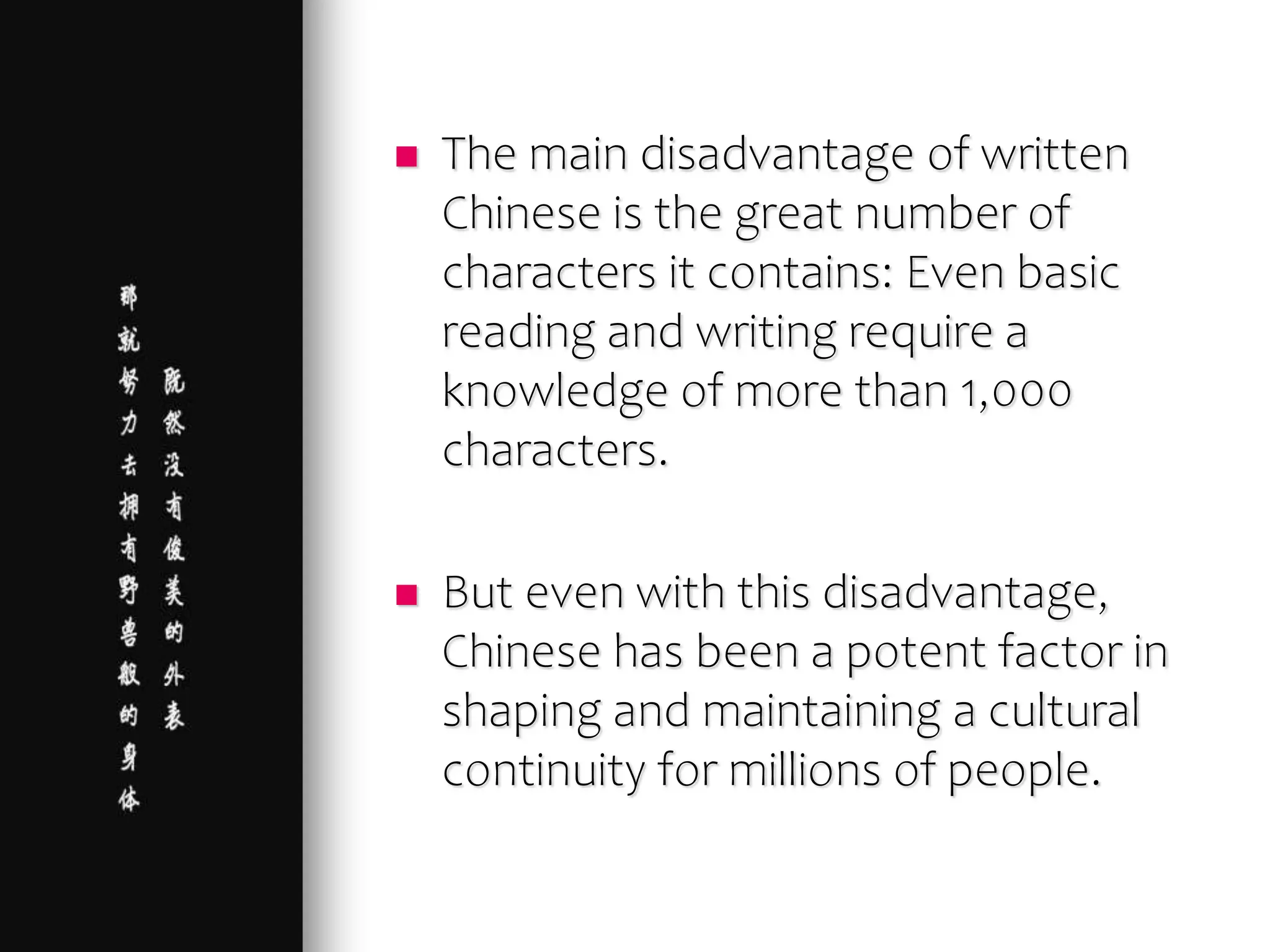  The main disadvantage of written
Chinese is the great number of
characters it contains: Even basic
reading and writing require a
knowledge of more than 1,000
characters.
 But even with this disadvantage,
Chinese has been a potent factor in
shaping and maintaining a cultural
continuity for millions of people.
 