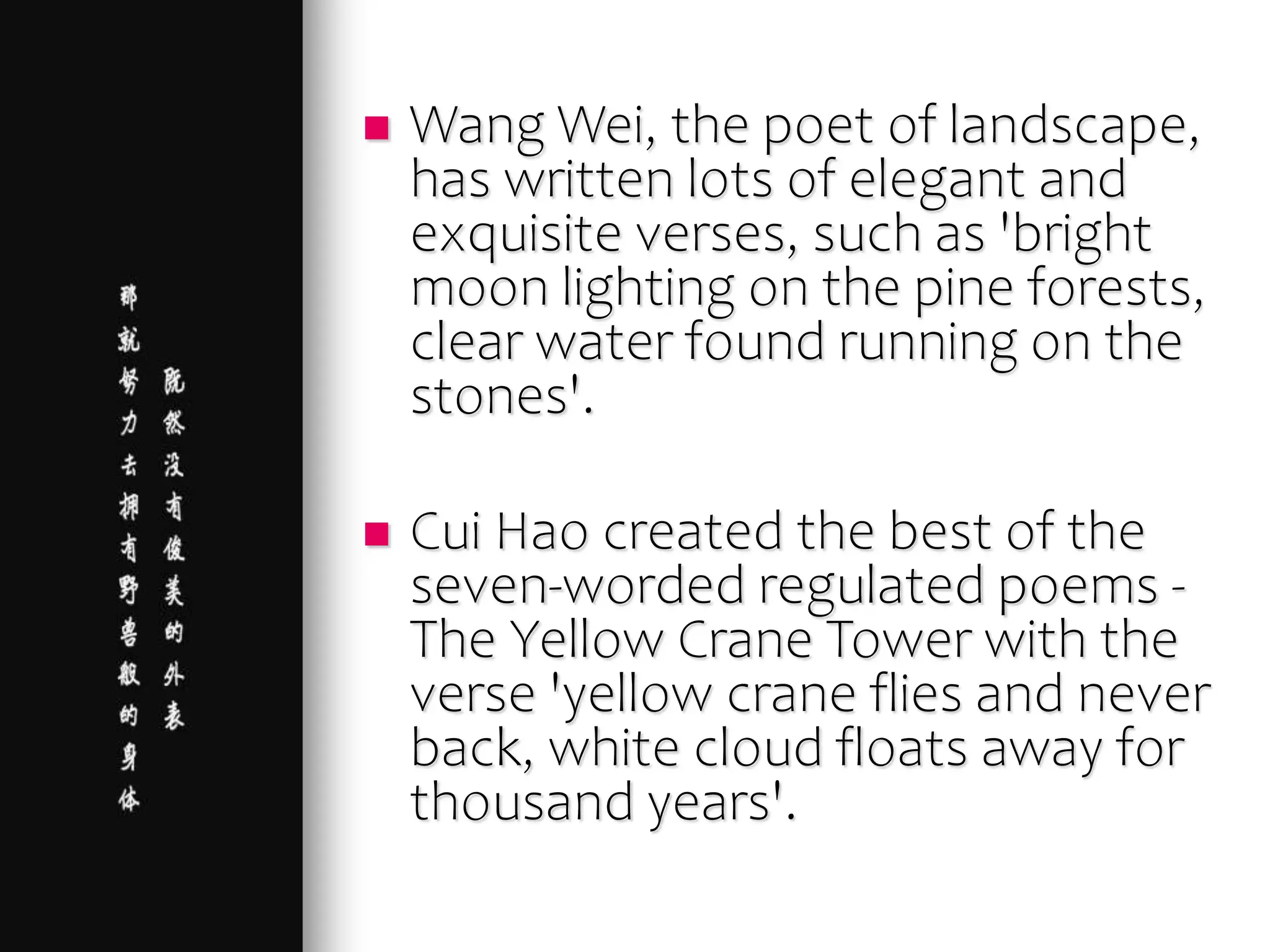  Wang Wei, the poet of landscape,
has written lots of elegant and
exquisite verses, such as 'bright
moon lighting on the pine forests,
clear water found running on the
stones'.
 Cui Hao created the best of the
seven-worded regulated poems -
The Yellow Crane Tower with the
verse 'yellow crane flies and never
back, white cloud floats away for
thousand years'.
 