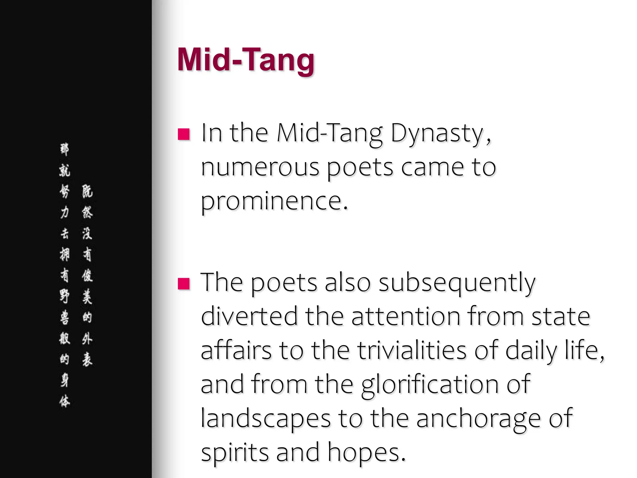 Mid-Tang
 In the Mid-Tang Dynasty,
numerous poets came to
prominence.
 The poets also subsequently
diverted the attention from state
affairs to the trivialities of daily life,
and from the glorification of
landscapes to the anchorage of
spirits and hopes.
 