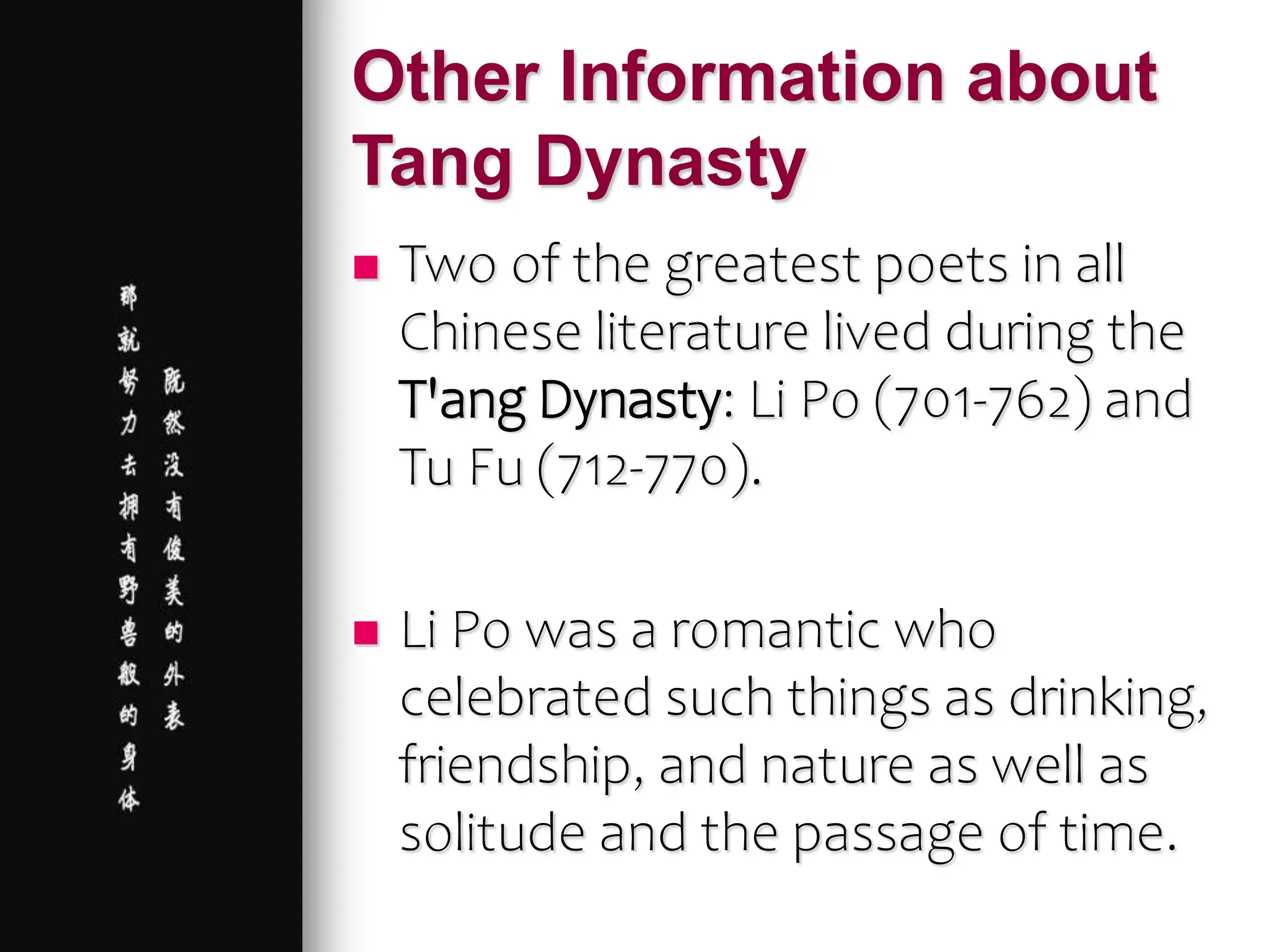 Other Information about
Tang Dynasty
 Two of the greatest poets in all
Chinese literature lived during the
T'ang Dynasty: Li Po (701-762) and
Tu Fu (712-770).
 Li Po was a romantic who
celebrated such things as drinking,
friendship, and nature as well as
solitude and the passage of time.
 