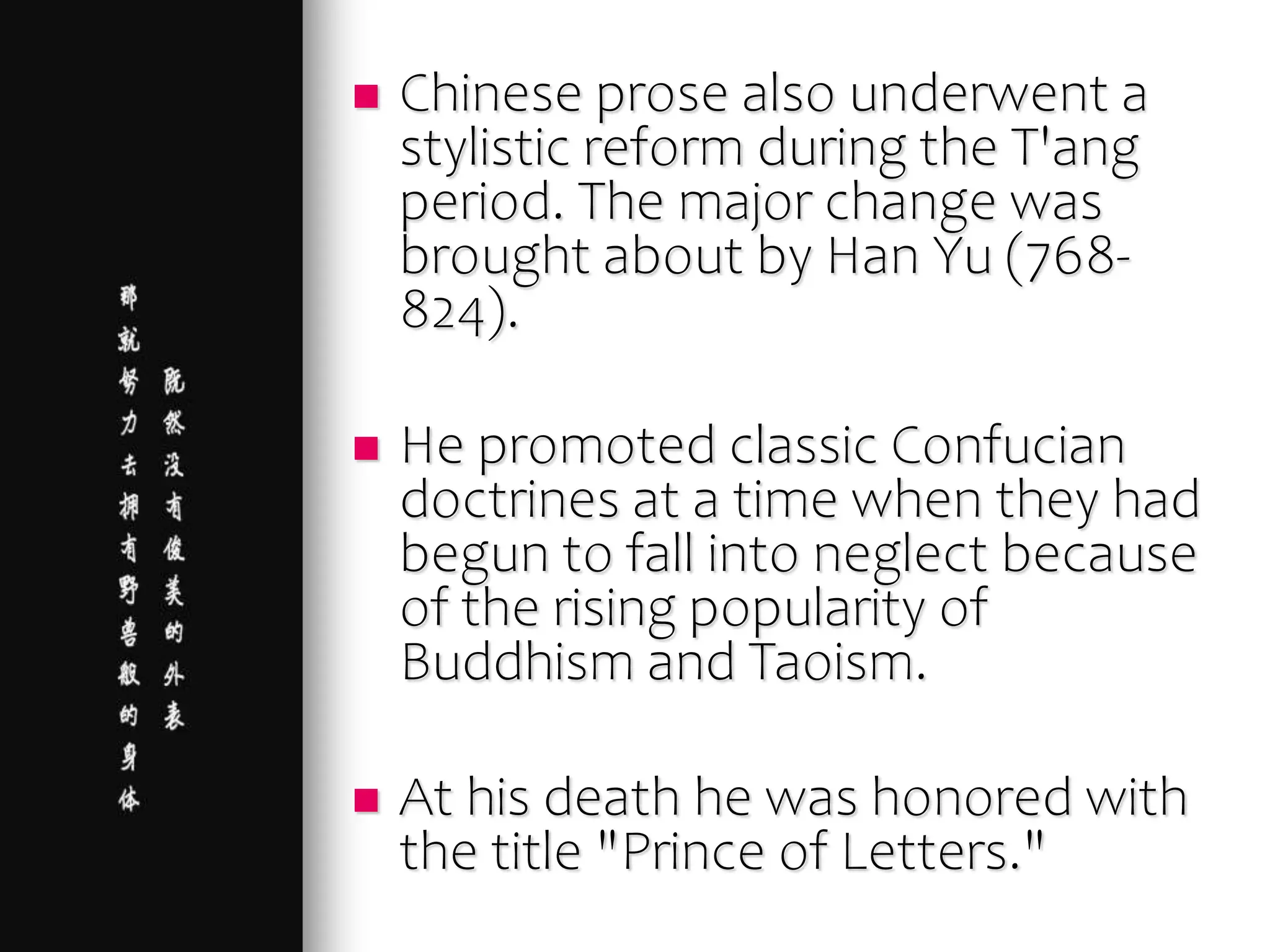  Chinese prose also underwent a
stylistic reform during the T'ang
period. The major change was
brought about by Han Yu (768-
824).
 He promoted classic Confucian
doctrines at a time when they had
begun to fall into neglect because
of the rising popularity of
Buddhism and Taoism.
 At his death he was honored with
the title "Prince of Letters."
 