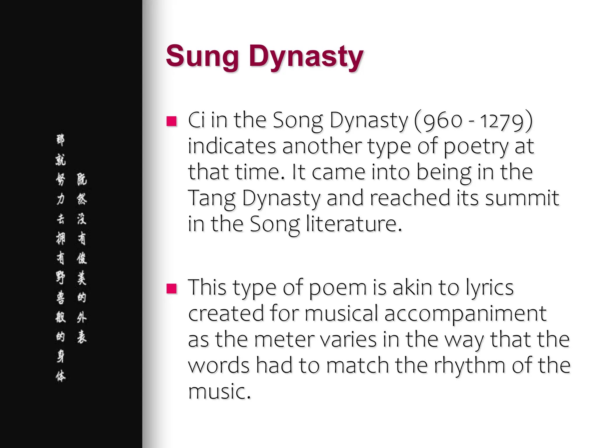 Sung Dynasty
 Ci in the Song Dynasty (960 - 1279)
indicates another type of poetry at
that time. It came into being in the
Tang Dynasty and reached its summit
in the Song literature.
 This type of poem is akin to lyrics
created for musical accompaniment
as the meter varies in the way that the
words had to match the rhythm of the
music.
 