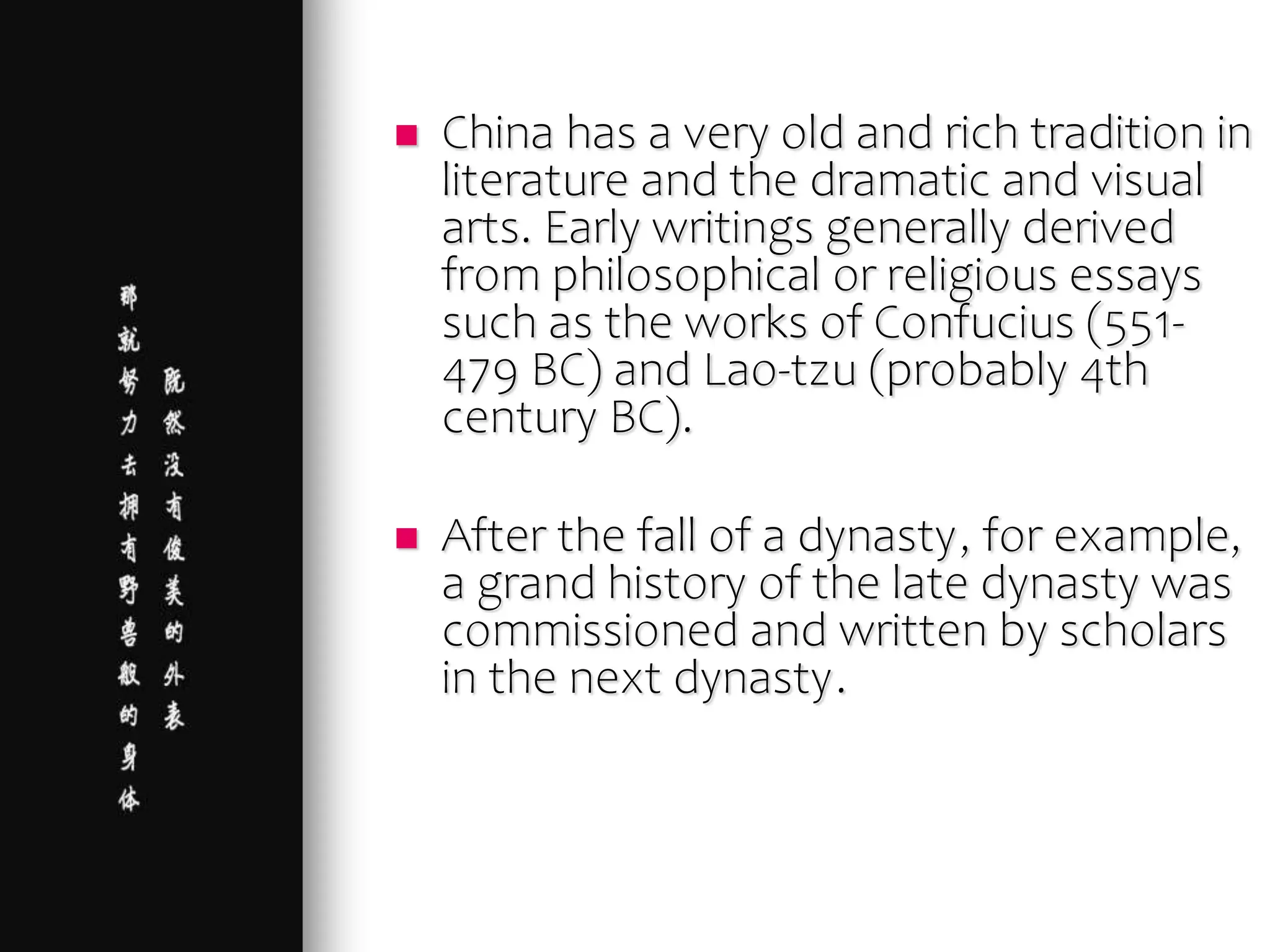  China has a very old and rich tradition in
literature and the dramatic and visual
arts. Early writings generally derived
from philosophical or religious essays
such as the works of Confucius (551-
479 BC) and Lao-tzu (probably 4th
century BC).
 After the fall of a dynasty, for example,
a grand history of the late dynasty was
commissioned and written by scholars
in the next dynasty.
 