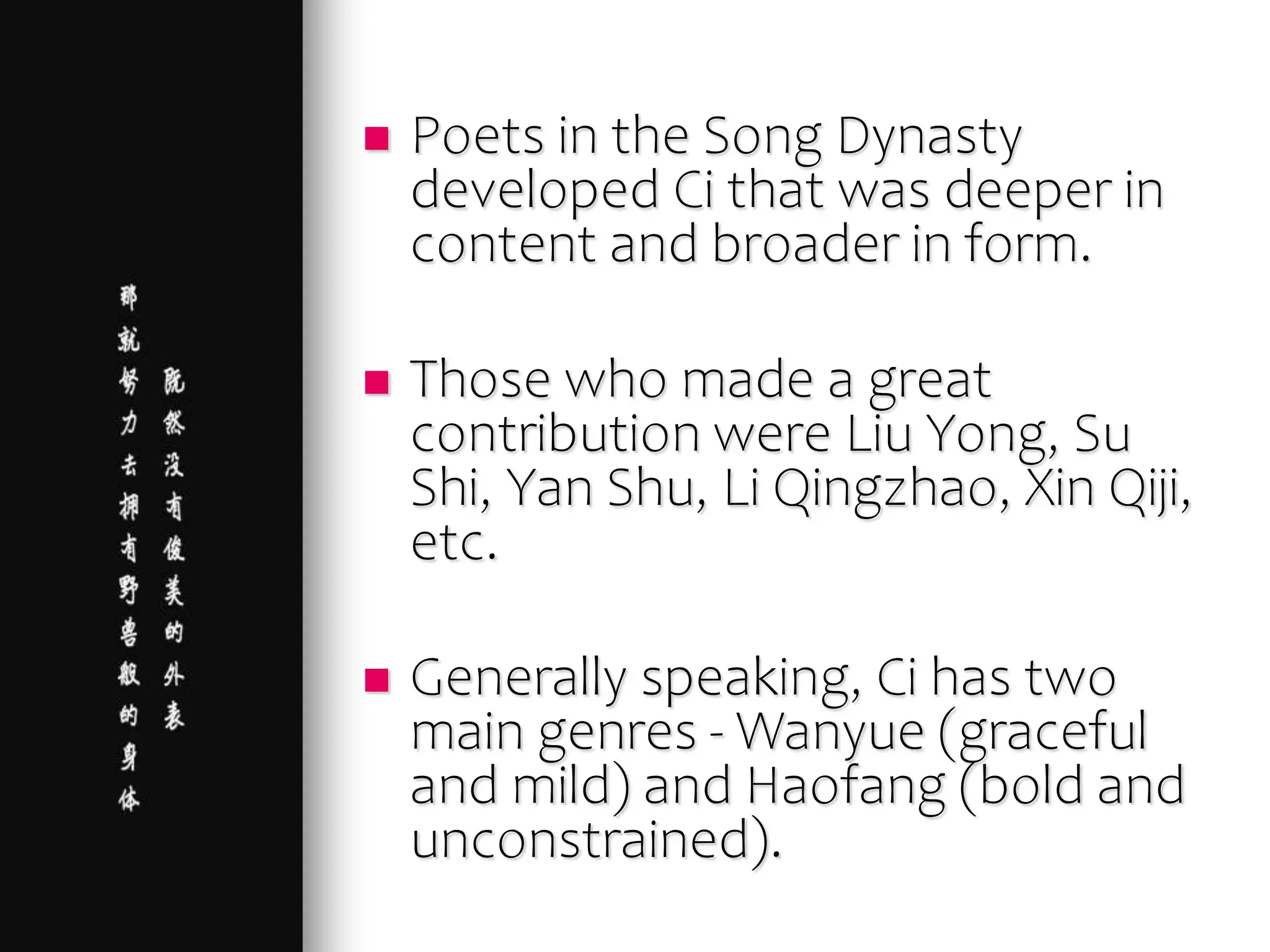  Poets in the Song Dynasty
developed Ci that was deeper in
content and broader in form.
 Those who made a great
contribution were Liu Yong, Su
Shi, Yan Shu, Li Qingzhao, Xin Qiji,
etc.
 Generally speaking, Ci has two
main genres - Wanyue (graceful
and mild) and Haofang (bold and
unconstrained).
 